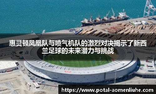 惠灵顿凤凰队与喷气机队的激烈对决揭示了新西兰足球的未来潜力与挑战