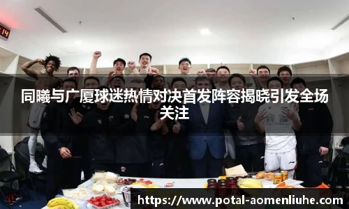 同曦与广厦球迷热情对决首发阵容揭晓引发全场关注