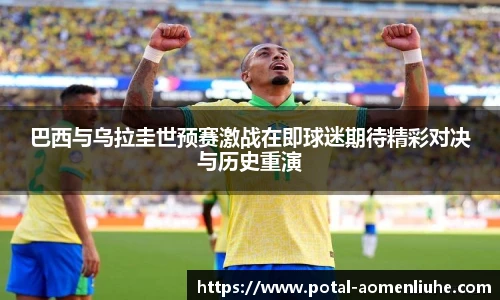 巴西与乌拉圭世预赛激战在即球迷期待精彩对决与历史重演