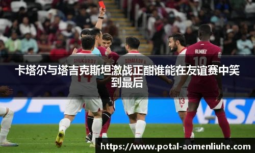 卡塔尔与塔吉克斯坦激战正酣谁能在友谊赛中笑到最后