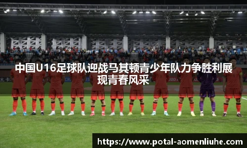 中国U16足球队迎战马其顿青少年队力争胜利展现青春风采