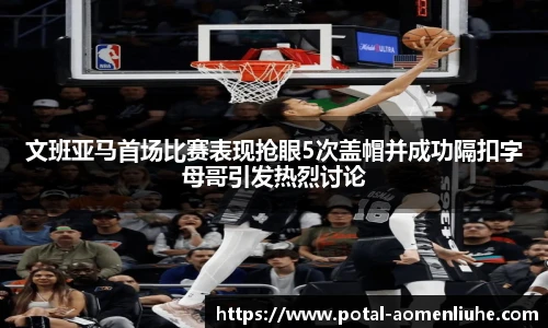 文班亚马首场比赛表现抢眼5次盖帽并成功隔扣字母哥引发热烈讨论