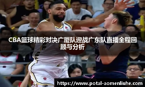 CBA篮球精彩对决广厦队迎战广东队直播全程回顾与分析